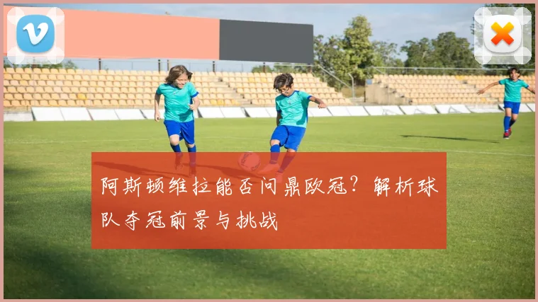 阿斯顿维拉能否问鼎欧冠？解析球队夺冠前景与挑战