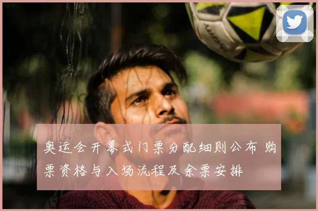 奥运会开幕式门票分配细则公布 购票资格与入场流程及余票安排