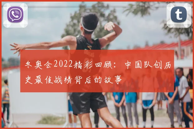 冬奥会2022精彩回顾：中国队创历史最佳战绩背后的故事